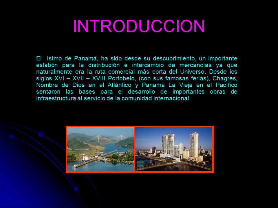 INTRODUCCION El Istmo de Panamá, ha sido desde su descubrimiento, un importante eslabón para la distribución e intercambio de mercancías ya que naturalmente era la ruta comercial más corta del Universo.