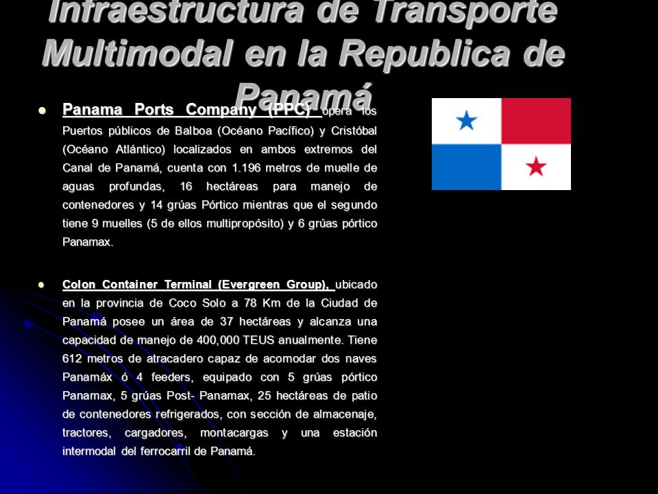 Infraestructura de Transporte Multimodal en la Republica de Panamá Panama Ports Company (PPC) opera los Puertos públicos de Balboa (Océano Pacífico) y Cristóbal (Océano Atlántico) localizados en ambos extremos del Canal de Panamá, cuenta con metros de muelle de aguas profundas, 16 hectáreas para manejo de contenedores y 14 grúas Pórtico mientras que el segundo tiene 9 muelles (5 de ellos multipropósito) y 6 grúas pórtico Panamax.