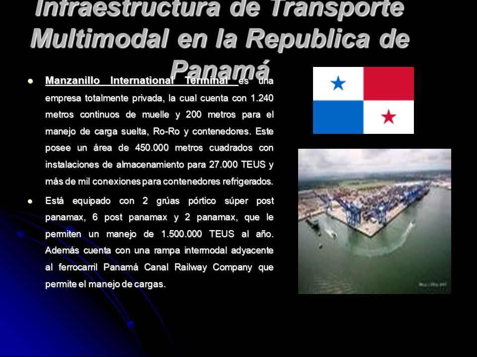 Infraestructura de Transporte Multimodal en la Republica de Panamá Manzanillo International Terminal es una empresa totalmente privada, la cual cuenta con metros continuos de muelle y 200 metros para el manejo de carga suelta, Ro-Ro y contenedores.