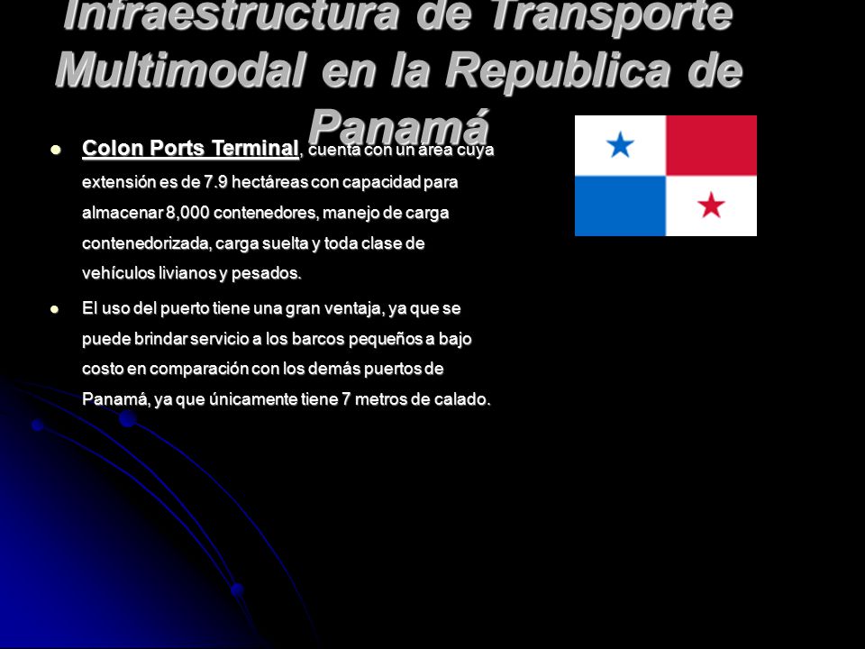 Infraestructura de Transporte Multimodal en la Republica de Panamá Colon Ports Terminal, cuenta con un área cuya extensión es de 7.9 hectáreas con capacidad para almacenar 8,000 contenedores, manejo de carga contenedorizada, carga suelta y toda clase de vehículos livianos y pesados.