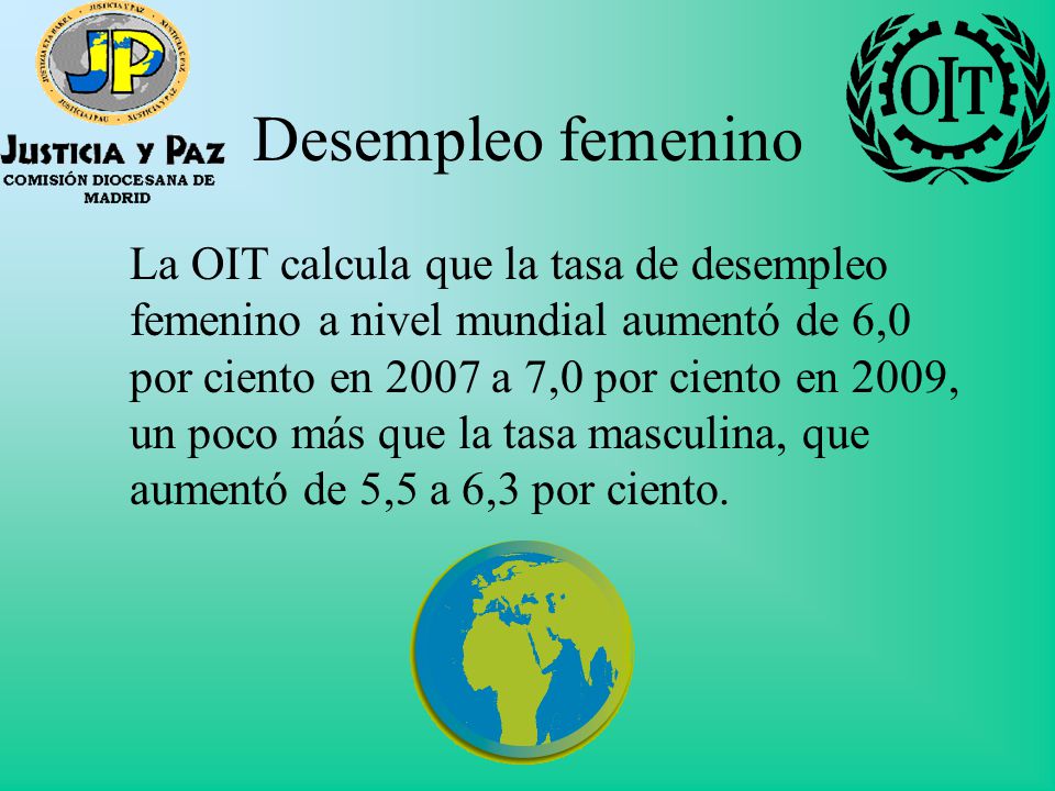 Desempleo femenino La OIT calcula que la tasa de desempleo femenino a nivel mundial aumentó de 6,0 por ciento en 2007 a 7,0 por ciento en 2009, un poco más que la tasa masculina, que aumentó de 5,5 a 6,3 por ciento.