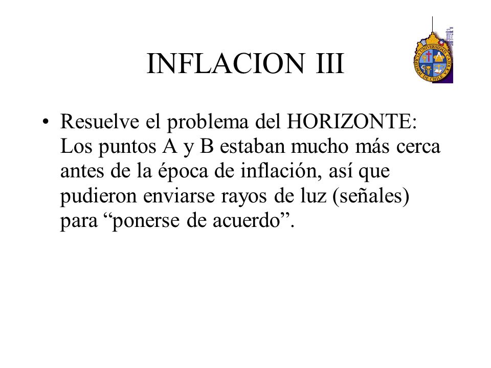 INFLACION III Resuelve el problema del HORIZONTE: Los puntos A y B estaban mucho más cerca antes de la época de inflación, así que pudieron enviarse rayos de luz (señales) para ponerse de acuerdo .