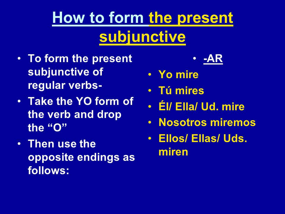 How to form the present subjunctive To form the present subjunctive of regular verbs- Take the YO form of the verb and drop the O Then use the opposite endings as follows: -AR Yo mire Tú mires Él/ Ella/ Ud.