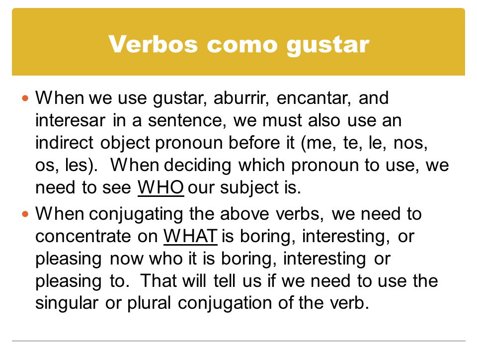 Verbos como gustar When we use gustar, aburrir, encantar, and interesar in a sentence, we must also use an indirect object pronoun before it (me, te, le, nos, os, les).