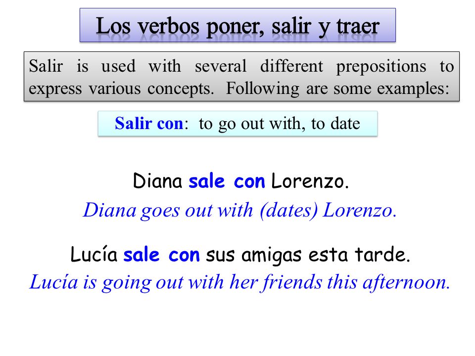Salir con: to go out with, to date Salir is used with several different prepositions to express various concepts.