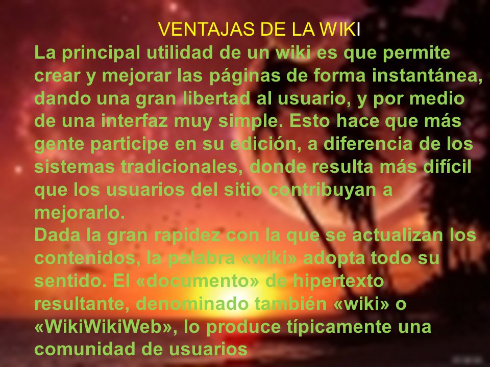 VENTAJAS DE LA WIKI La principal utilidad de un wiki es que permite crear y mejorar las páginas de forma instantánea, dando una gran libertad al usuario, y por medio de una interfaz muy simple.