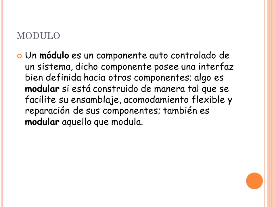 MODULO Un módulo es un componente auto controlado de un sistema, dicho componente posee una interfaz bien definida hacia otros componentes; algo es modular si está construido de manera tal que se facilite su ensamblaje, acomodamiento flexible y reparación de sus componentes; también es modular aquello que modula.