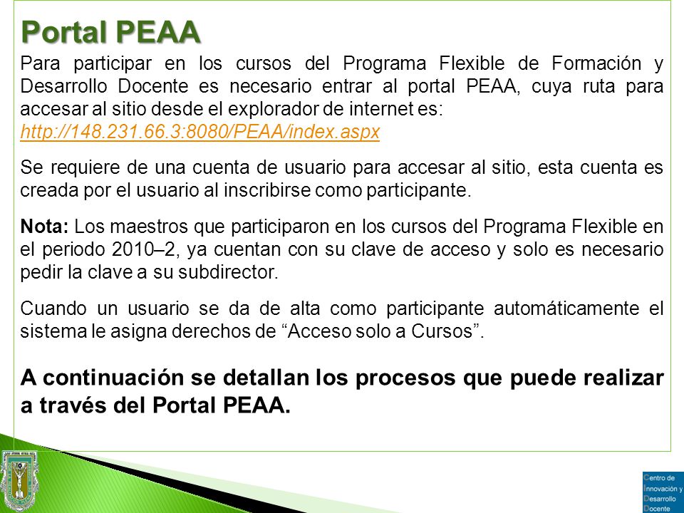 Portal PEAA Para participar en los cursos del Programa Flexible de Formación y Desarrollo Docente es necesario entrar al portal PEAA, cuya ruta para accesar al sitio desde el explorador de internet es:   Se requiere de una cuenta de usuario para accesar al sitio, esta cuenta es creada por el usuario al inscribirse como participante.