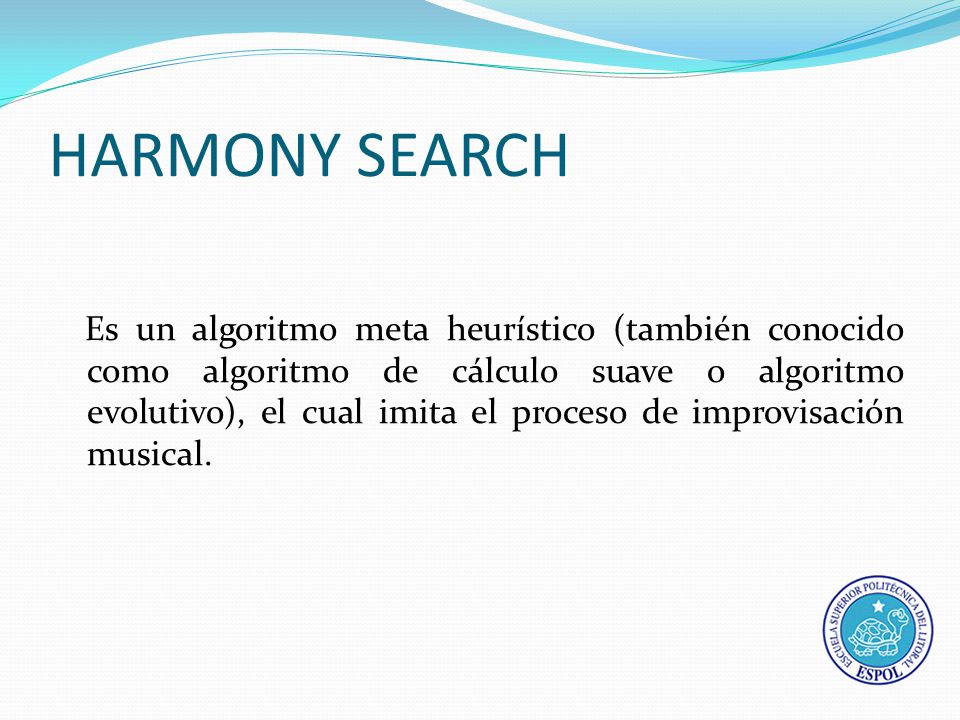 HARMONY SEARCH Es un algoritmo meta heurístico (también conocido como algoritmo de cálculo suave o algoritmo evolutivo), el cual imita el proceso de improvisación musical.