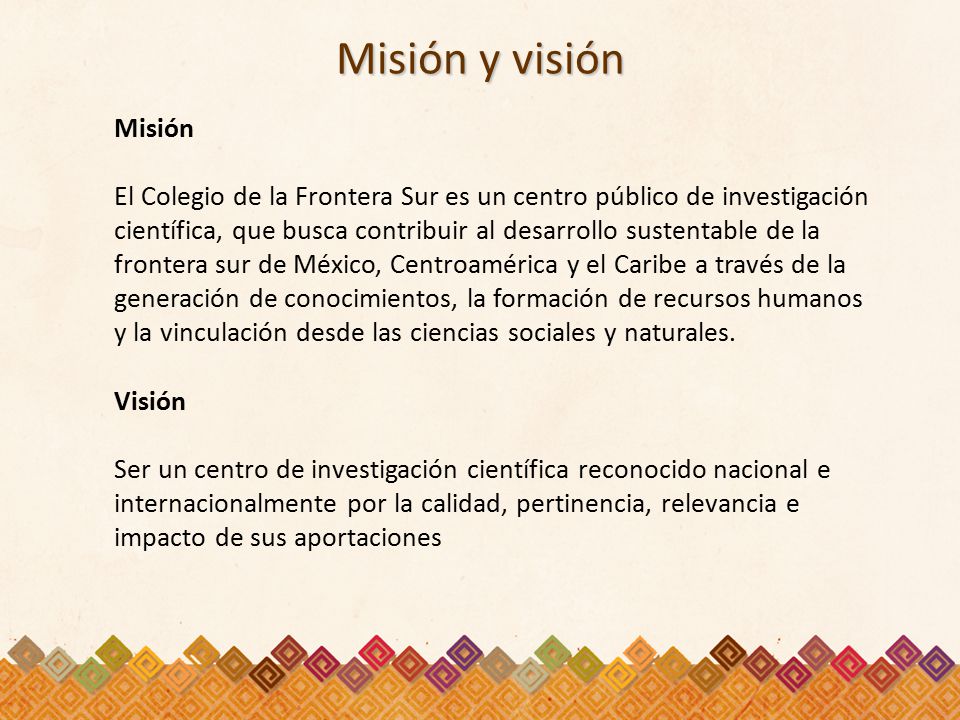 Misión y visión Misión El Colegio de la Frontera Sur es un centro público de investigación científica, que busca contribuir al desarrollo sustentable de la frontera sur de México, Centroamérica y el Caribe a través de la generación de conocimientos, la formación de recursos humanos y la vinculación desde las ciencias sociales y naturales.