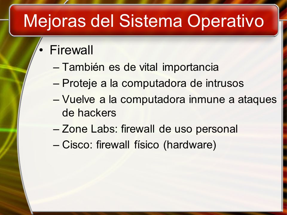 Mejoras del Sistema Operativo Firewall –También es de vital importancia –Proteje a la computadora de intrusos –Vuelve a la computadora inmune a ataques de hackers –Zone Labs: firewall de uso personal –Cisco: firewall físico (hardware)