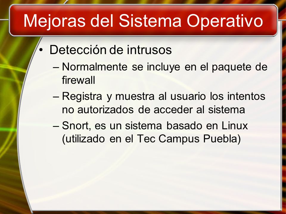 Mejoras del Sistema Operativo Detección de intrusos –Normalmente se incluye en el paquete de firewall –Registra y muestra al usuario los intentos no autorizados de acceder al sistema –Snort, es un sistema basado en Linux (utilizado en el Tec Campus Puebla)
