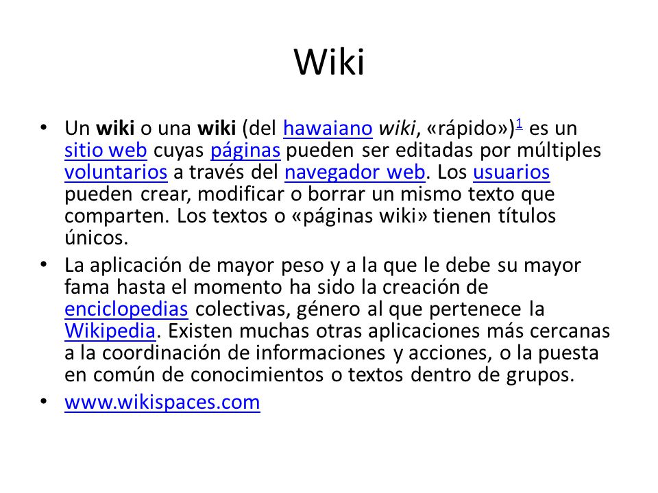 Wiki Un wiki o una wiki (del hawaiano wiki, «rápido») 1 es un sitio web cuyas páginas pueden ser editadas por múltiples voluntarios a través del navegador web.