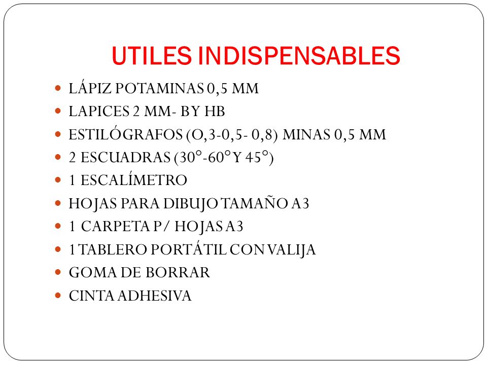 UTILES INDISPENSABLES LÁPIZ POTAMINAS 0,5 MM LAPICES 2 MM- B Y HB ESTILÓGRAFOS (O,3-0,5- 0,8) MINAS 0,5 MM 2 ESCUADRAS (30°-60° Y 45°) 1 ESCALÍMETRO HOJAS PARA DIBUJO TAMAÑO A3 1 CARPETA P/ HOJAS A3 1 TABLERO PORTÁTIL CON VALIJA GOMA DE BORRAR CINTA ADHESIVA