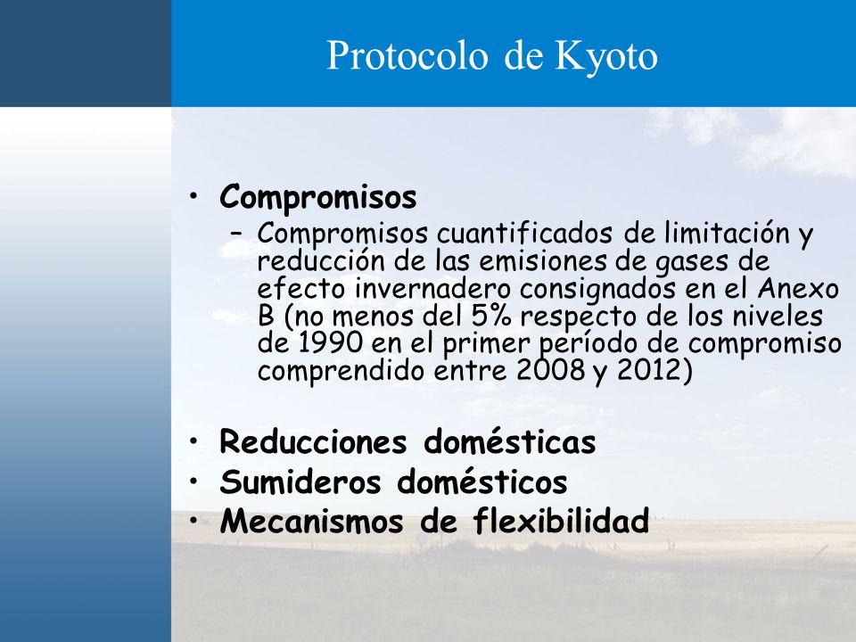 Protocolo de Kyoto Compromisos –Compromisos cuantificados de limitación y reducción de las emisiones de gases de efecto invernadero consignados en el Anexo B (no menos del 5% respecto de los niveles de 1990 en el primer período de compromiso comprendido entre 2008 y 2012) Reducciones domésticas Sumideros domésticos Mecanismos de flexibilidad