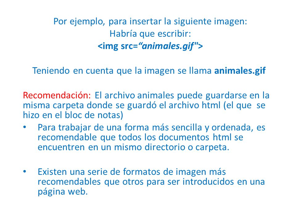 Por ejemplo, para insertar la siguiente imagen: Habría que escribir: Teniendo en cuenta que la imagen se llama animales.gif Recomendación: El archivo animales puede guardarse en la misma carpeta donde se guardó el archivo html (el que se hizo en el bloc de notas) Para trabajar de una forma más sencilla y ordenada, es recomendable que todos los documentos html se encuentren en un mismo directorio o carpeta.