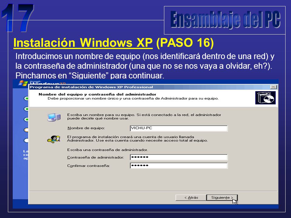Instalación Windows XP (PASO 16) Introducimos un nombre de equipo (nos identificará dentro de una red) y la contraseña de administrador (una que no se nos vaya a olvidar, eh ).