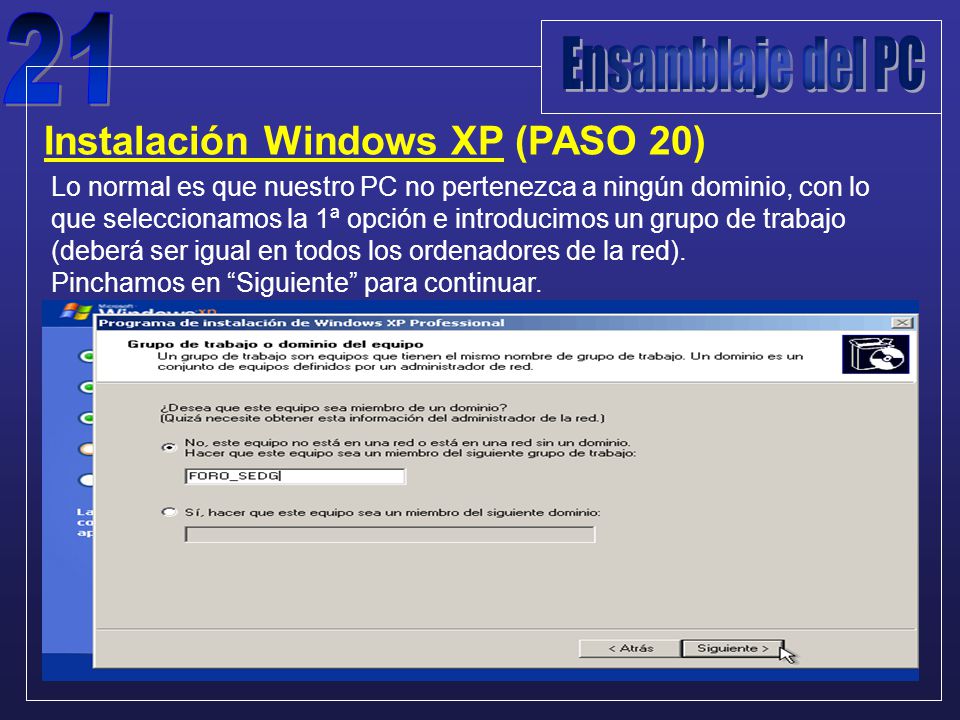 Instalación Windows XP (PASO 20) Lo normal es que nuestro PC no pertenezca a ningún dominio, con lo que seleccionamos la 1ª opción e introducimos un grupo de trabajo (deberá ser igual en todos los ordenadores de la red).