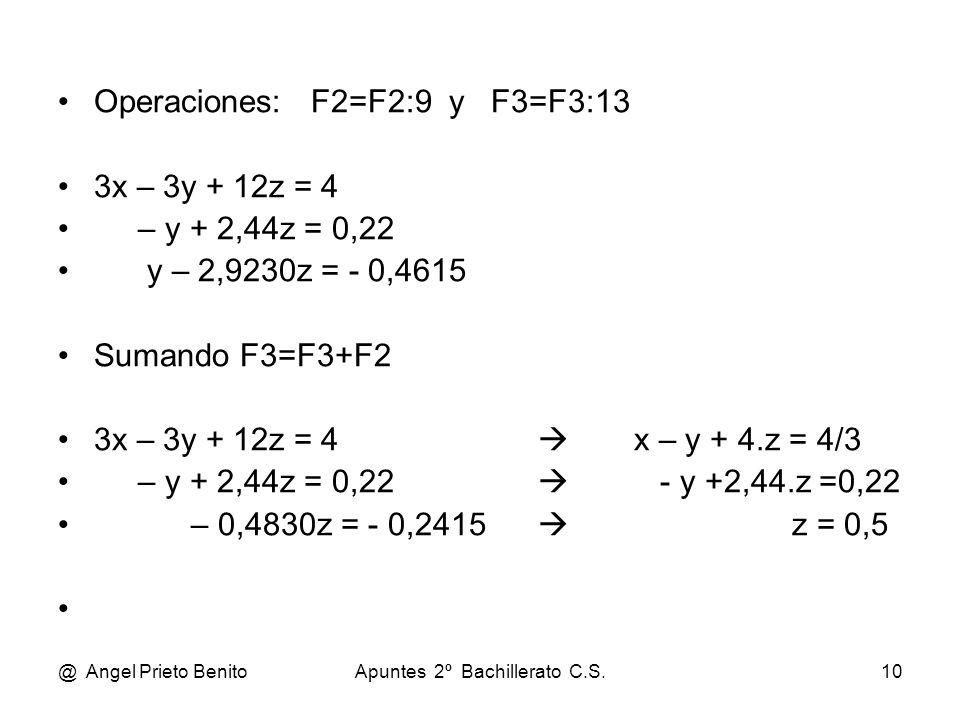@ Angel Prieto BenitoApuntes 2º Bachillerato C.S.10 Operaciones: F2=F2:9 y F3=F3:13 3x – 3y + 12z = 4 – y + 2,44z = 0,22 y – 2,9230z = - 0,4615 Sumando F3=F3+F2 3x – 3y + 12z = 4  x – y + 4.z = 4/3 – y + 2,44z = 0,22  - y +2,44.z =0,22 – 0,4830z = - 0,2415  z = 0,5