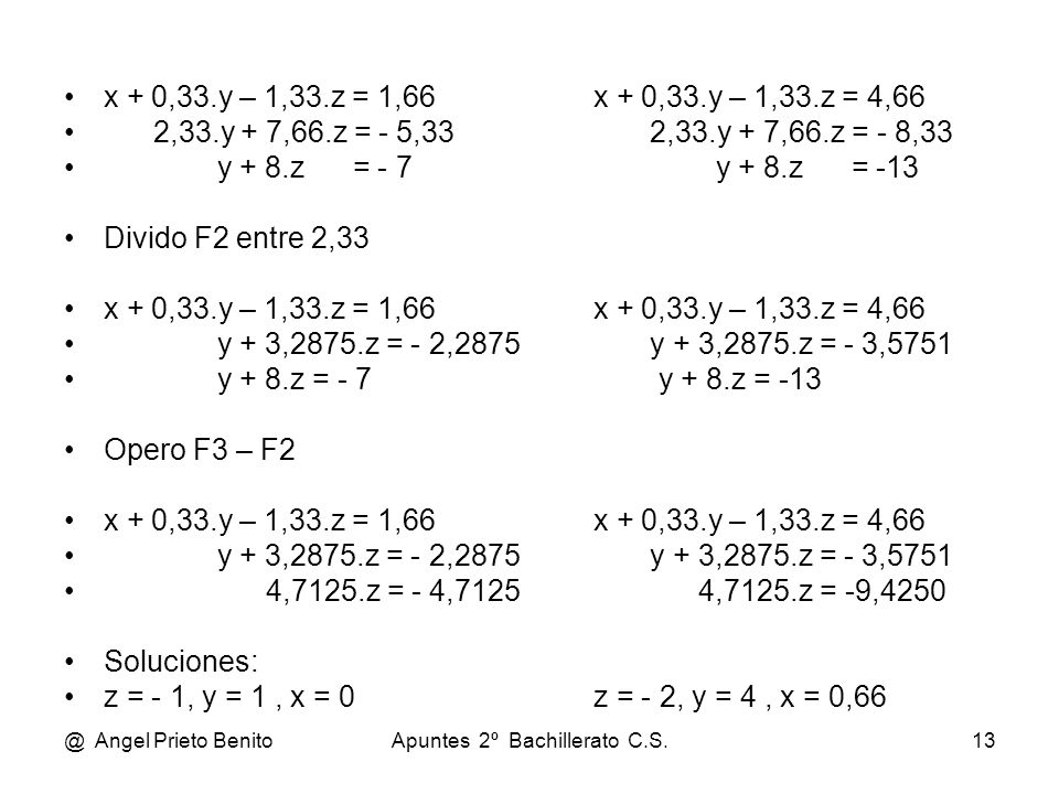 @ Angel Prieto BenitoApuntes 2º Bachillerato C.S.13 x + 0,33.y – 1,33.z = 1,66 x + 0,33.y – 1,33.z = 4,66 2,33.y + 7,66.z = - 5,33 2,33.y + 7,66.z = - 8,33 y + 8.z = - 7 y + 8.z = -13 Divido F2 entre 2,33 x + 0,33.y – 1,33.z = 1,66 x + 0,33.y – 1,33.z = 4,66 y + 3,2875.z = - 2,2875 y + 3,2875.z = - 3,5751 y + 8.z = - 7 y + 8.z = -13 Opero F3 – F2 x + 0,33.y – 1,33.z = 1,66 x + 0,33.y – 1,33.z = 4,66 y + 3,2875.z = - 2,2875 y + 3,2875.z = - 3,5751 4,7125.z = - 4,7125 4,7125.z = -9,4250 Soluciones: z = - 1, y = 1, x = 0z = - 2, y = 4, x = 0,66