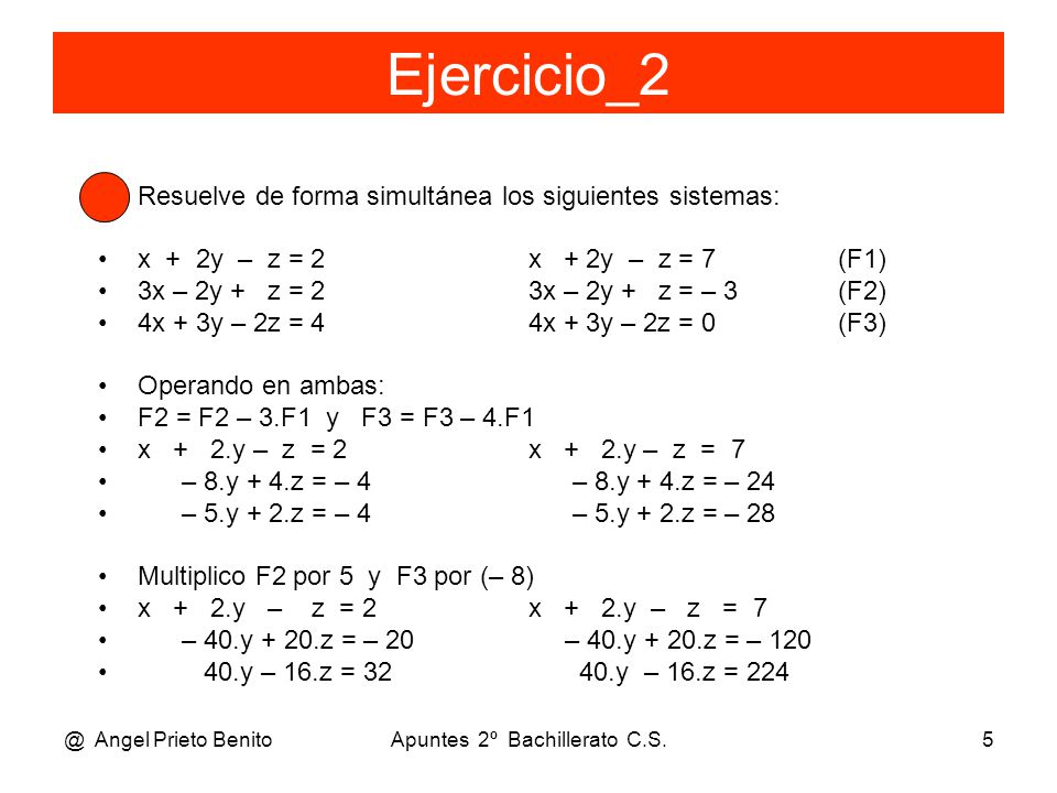 @ Angel Prieto BenitoApuntes 2º Bachillerato C.S.5 Ejercicio_2 Resuelve de forma simultánea los siguientes sistemas: x + 2y – z = 2 x + 2y – z = 7 (F1) 3x – 2y + z = 2 3x – 2y + z = – 3 (F2) 4x + 3y – 2z = 4 4x + 3y – 2z = 0(F3) Operando en ambas: F2 = F2 – 3.F1 y F3 = F3 – 4.F1 x + 2.y – z = 2 x + 2.y – z = 7 – 8.y + 4.z = – 4 – 8.y + 4.z = – 24 – 5.y + 2.z = – 4 – 5.y + 2.z = – 28 Multiplico F2 por 5 y F3 por (– 8) x + 2.y – z = 2 x + 2.y – z = 7 – 40.y + 20.z = – 20 – 40.y + 20.z = – y – 16.z = y – 16.z = 224