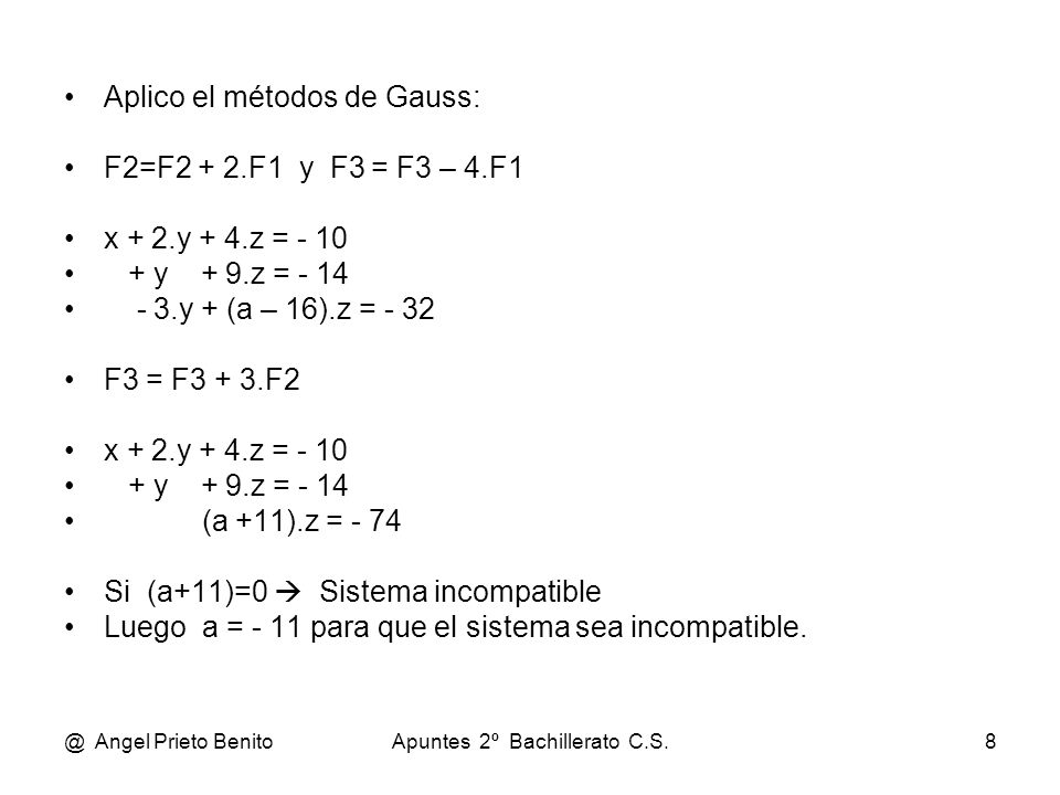 @ Angel Prieto BenitoApuntes 2º Bachillerato C.S.8 Aplico el métodos de Gauss: F2=F2 + 2.F1 y F3 = F3 – 4.F1 x + 2.y + 4.z = y + 9.z = y + (a – 16).z = - 32 F3 = F3 + 3.F2 x + 2.y + 4.z = y + 9.z = - 14 (a +11).z = - 74 Si (a+11)=0  Sistema incompatible Luego a = - 11 para que el sistema sea incompatible.