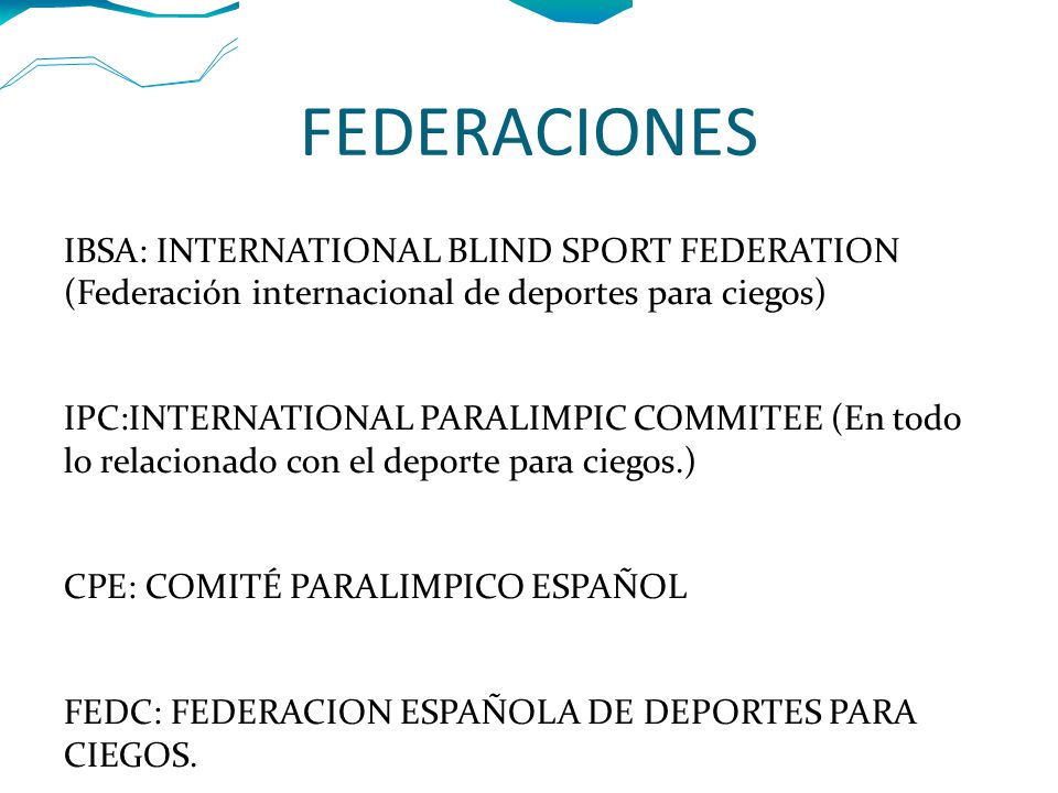 FEDERACIONES IBSA: INTERNATIONAL BLIND SPORT FEDERATION (Federación internacional de deportes para ciegos) IPC:INTERNATIONAL PARALIMPIC COMMITEE (En todo lo relacionado con el deporte para ciegos.) CPE: COMITÉ PARALIMPICO ESPAÑOL FEDC: FEDERACION ESPAÑOLA DE DEPORTES PARA CIEGOS.