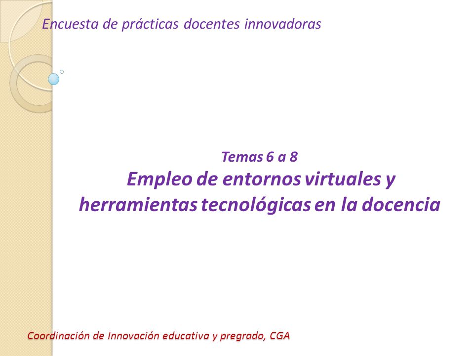 Coordinación de Innovación educativa y pregrado, CGA Encuesta de prácticas docentes innovadoras Temas 6 a 8 Empleo de entornos virtuales y herramientas tecnológicas en la docencia