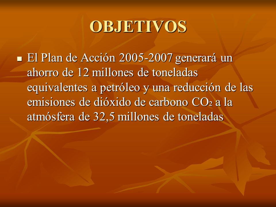 OBJETIVOS El Plan de Acción generará un ahorro de 12 millones de toneladas equivalentes a petróleo y una reducción de las emisiones de dióxido de carbono CO 2 a la atmósfera de 32,5 millones de toneladas El Plan de Acción generará un ahorro de 12 millones de toneladas equivalentes a petróleo y una reducción de las emisiones de dióxido de carbono CO 2 a la atmósfera de 32,5 millones de toneladas