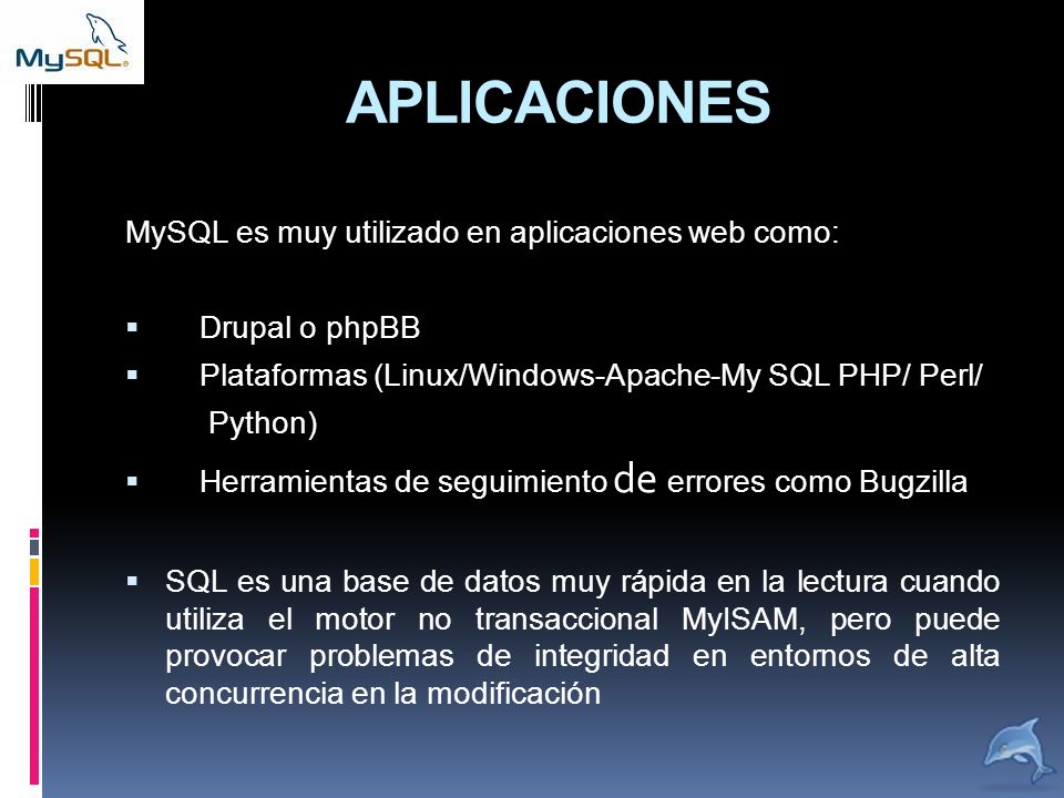 APLICACIONES MySQL es muy utilizado en aplicaciones web como:  Drupal o phpBB  Plataformas (Linux/Windows-Apache-My SQL PHP/ Perl/ Python)  Herramientas de seguimiento de errores como Bugzilla  SQL es una base de datos muy rápida en la lectura cuando utiliza el motor no transaccional MyISAM, pero puede provocar problemas de integridad en entornos de alta concurrencia en la modificación