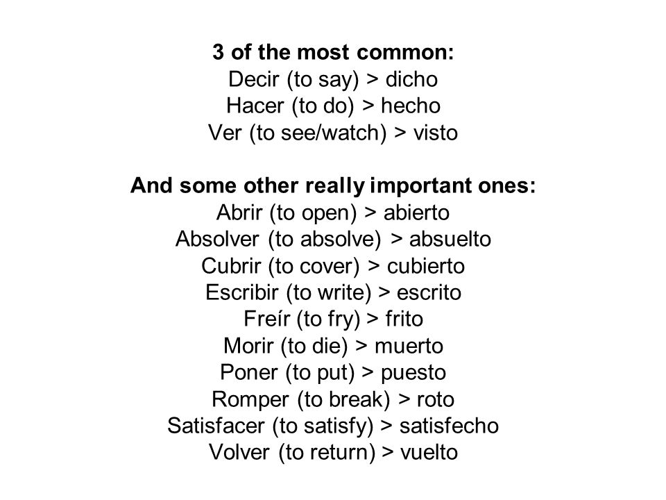 3 of the most common: Decir (to say) > dicho Hacer (to do) > hecho Ver (to see/watch) > visto And some other really important ones: Abrir (to open) > abierto Absolver (to absolve) > absuelto Cubrir (to cover) > cubierto Escribir (to write) > escrito Freír (to fry) > frito Morir (to die) > muerto Poner (to put) > puesto Romper (to break) > roto Satisfacer (to satisfy) > satisfecho Volver (to return) > vuelto