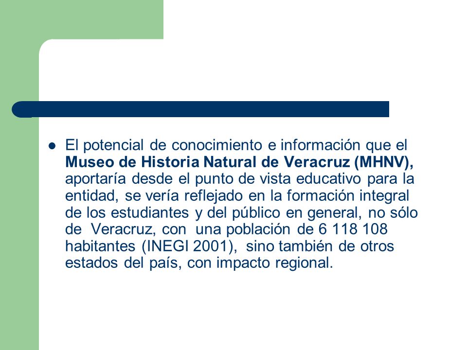 El potencial de conocimiento e información que el Museo de Historia Natural de Veracruz (MHNV), aportaría desde el punto de vista educativo para la entidad, se vería reflejado en la formación integral de los estudiantes y del público en general, no sólo de Veracruz, con una población de habitantes (INEGI 2001), sino también de otros estados del país, con impacto regional.