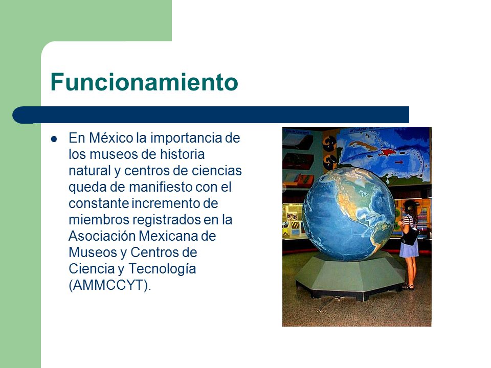 Funcionamiento En México la importancia de los museos de historia natural y centros de ciencias queda de manifiesto con el constante incremento de miembros registrados en la Asociación Mexicana de Museos y Centros de Ciencia y Tecnología (AMMCCYT).