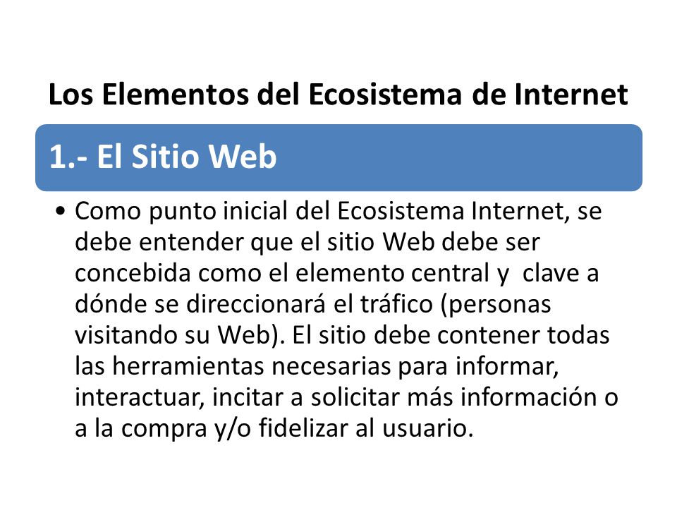 Los Elementos del Ecosistema de Internet 1.- El Sitio Web Como punto inicial del Ecosistema Internet, se debe entender que el sitio Web debe ser concebida como el elemento central y clave a dónde se direccionará el tráfico (personas visitando su Web).