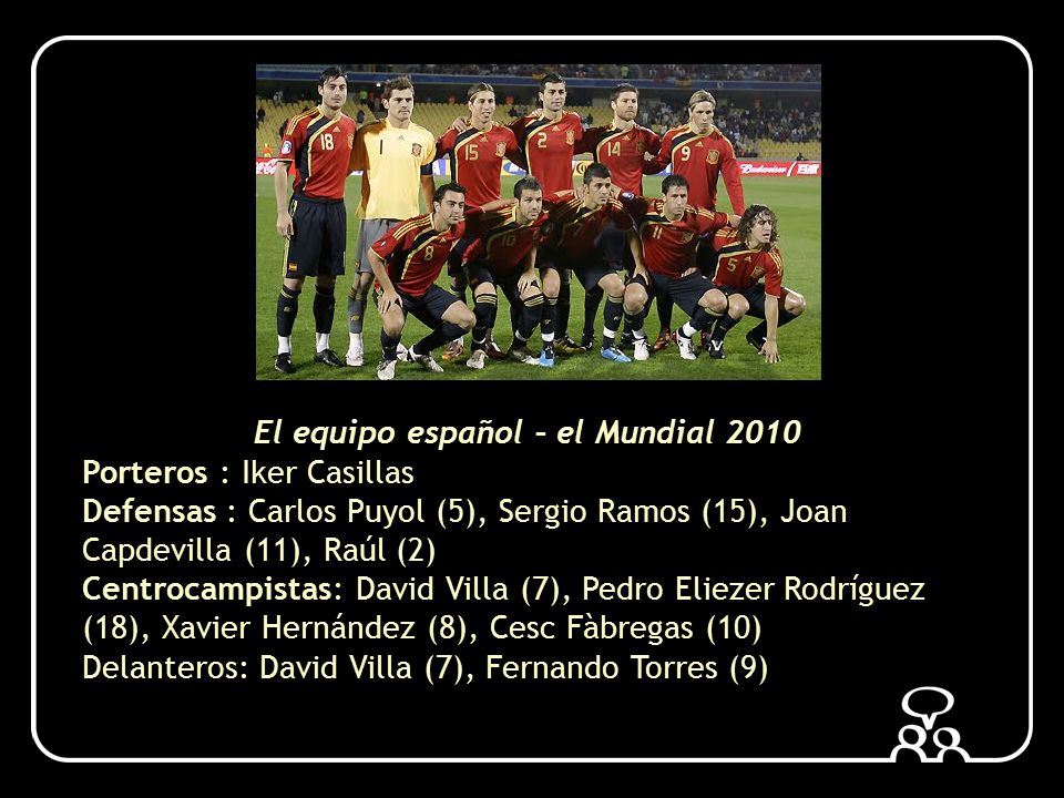 El equipo español – el Mundial 2010 Porteros : Iker Casillas Defensas : Carlos Puyol (5), Sergio Ramos (15), Joan Capdevilla (11), Raúl (2) Centrocampistas: David Villa (7), Pedro Eliezer Rodríguez (18), Xavier Hernández (8), Cesc Fàbregas (10) Delanteros: David Villa (7), Fernando Torres (9)
