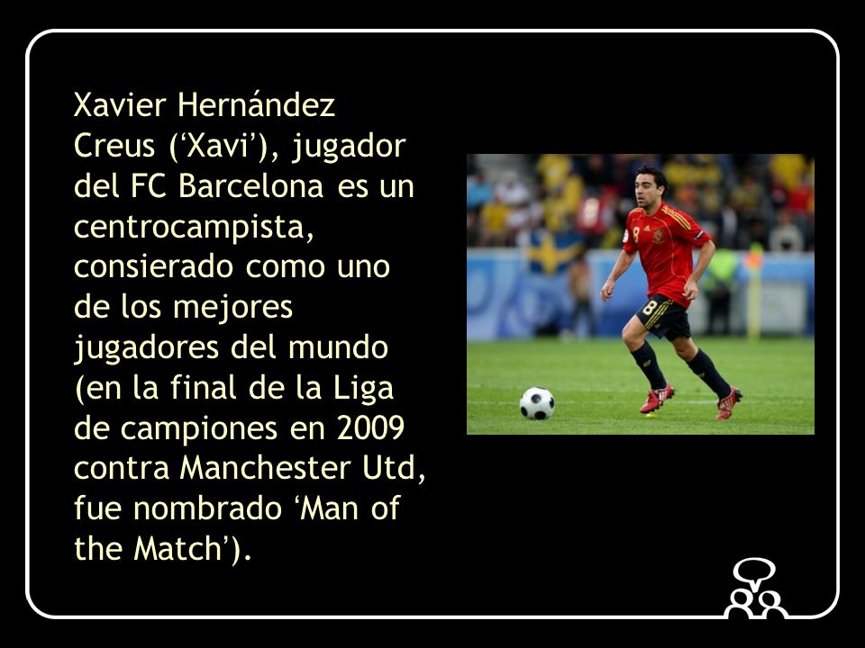 Xavier Hernández Creus (‘Xavi’), jugador del FC Barcelona es un centrocampista, consierado como uno de los mejores jugadores del mundo (en la final de la Liga de campiones en 2009 contra Manchester Utd, fue nombrado ‘Man of the Match’).