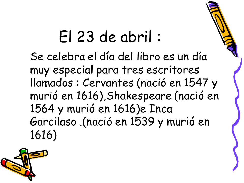 El 23 de abril : Se celebra el día del libro es un día muy especial para tres escritores llamados : Cervantes (nació en 1547 y murió en 1616),Shakespeare (nació en 1564 y murió en 1616)e Inca Garcilaso.(nació en 1539 y murió en 1616)