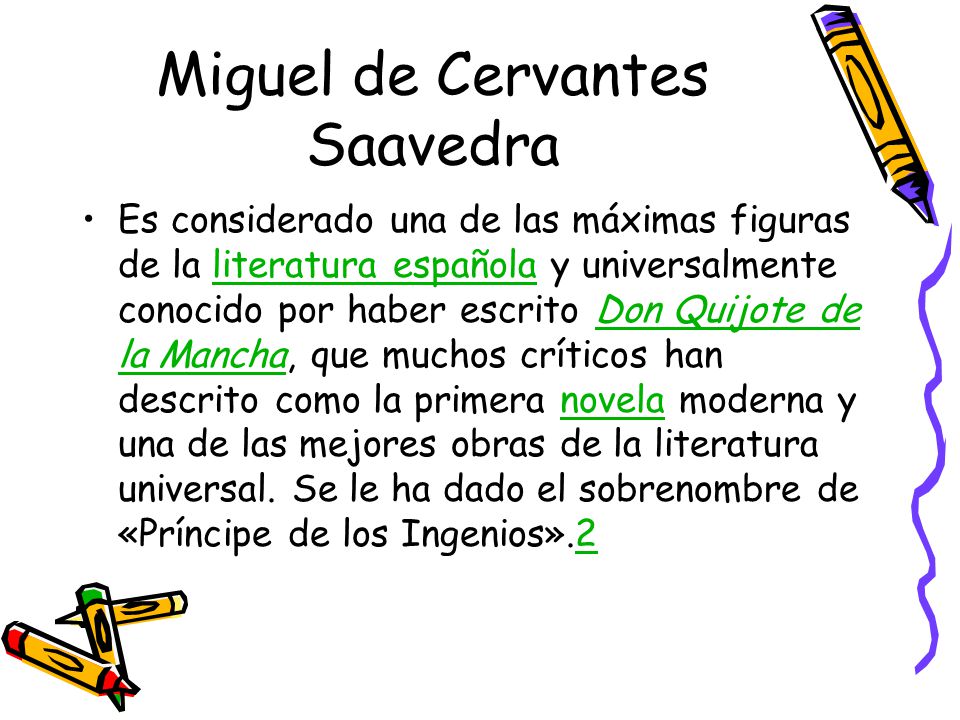 Es considerado una de las máximas figuras de la literatura española y universalmente conocido por haber escrito Don Quijote de la Mancha, que muchos críticos han descrito como la primera novela moderna y una de las mejores obras de la literatura universal.