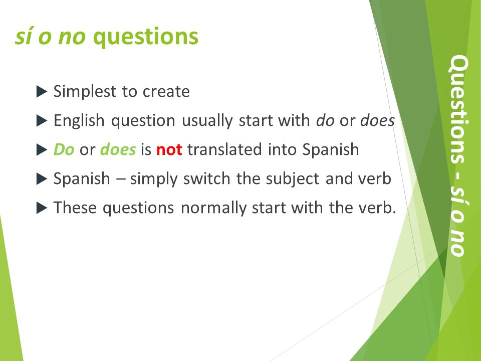 sí o no questions  Simplest to create  English question usually start with do or does  Do or does is not translated into Spanish  Spanish – simply switch the subject and verb  These questions normally start with the verb.