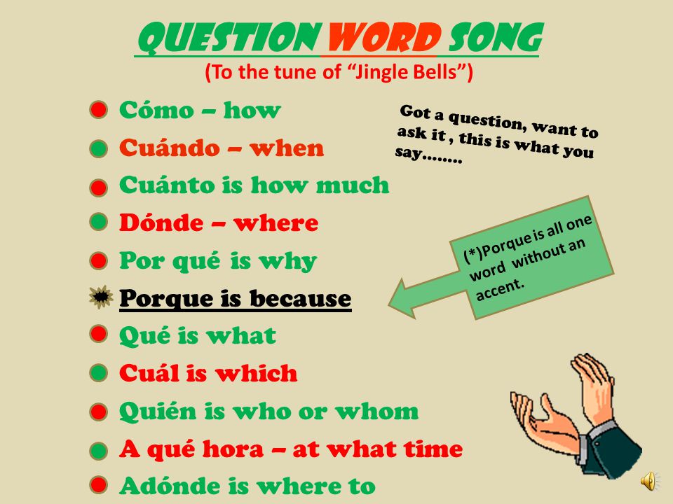 QUESTION WORD SONG (To the tune of Jingle Bells ) Cómo – how Cuándo – when Cuánto is how much Dónde – where Por qué is why Porque is because Qué is what Cuál is which Quién is who or whom A qué hora – at what time Adónde is where to Got a question, want to ask it, this is what you say……..