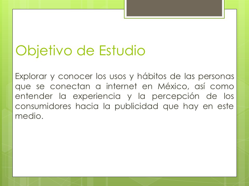 Objetivo de Estudio Explorar y conocer los usos y hábitos de las personas que se conectan a internet en México, así como entender la experiencia y la percepción de los consumidores hacia la publicidad que hay en este medio.