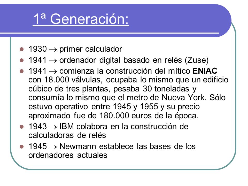 1ª Generación: 1930  primer calculador 1941  ordenador digital basado en relés (Zuse) 1941  comienza la construcción del mítico ENIAC con válvulas, ocupaba lo mismo que un edificio cúbico de tres plantas, pesaba 30 toneladas y consumía lo mismo que el metro de Nueva York.