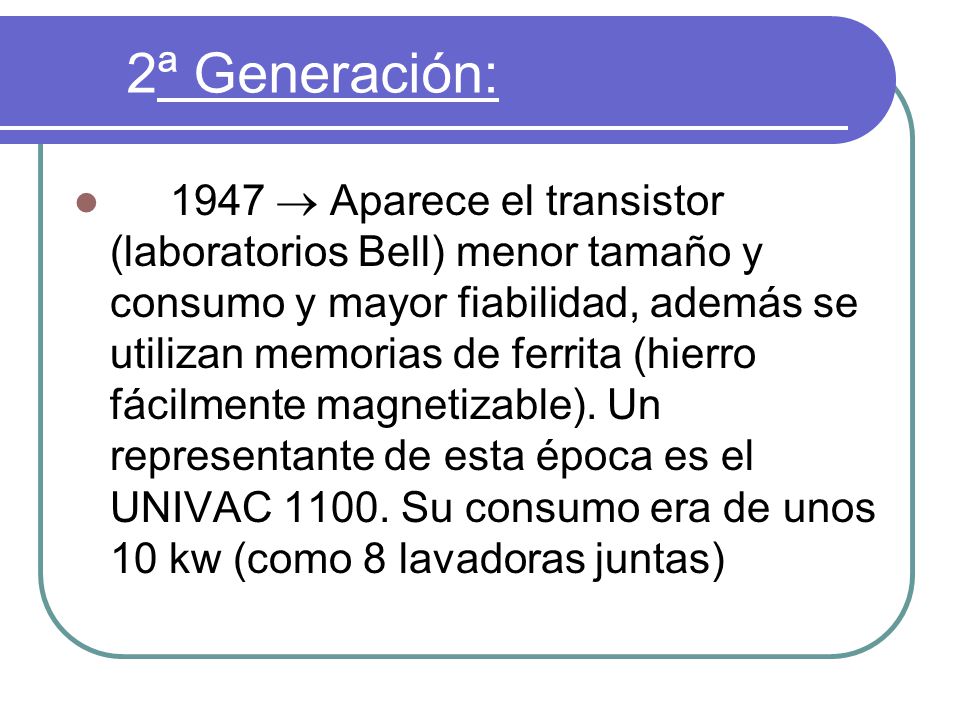 2ª Generación: 1947  Aparece el transistor (laboratorios Bell) menor tamaño y consumo y mayor fiabilidad, además se utilizan memorias de ferrita (hierro fácilmente magnetizable).