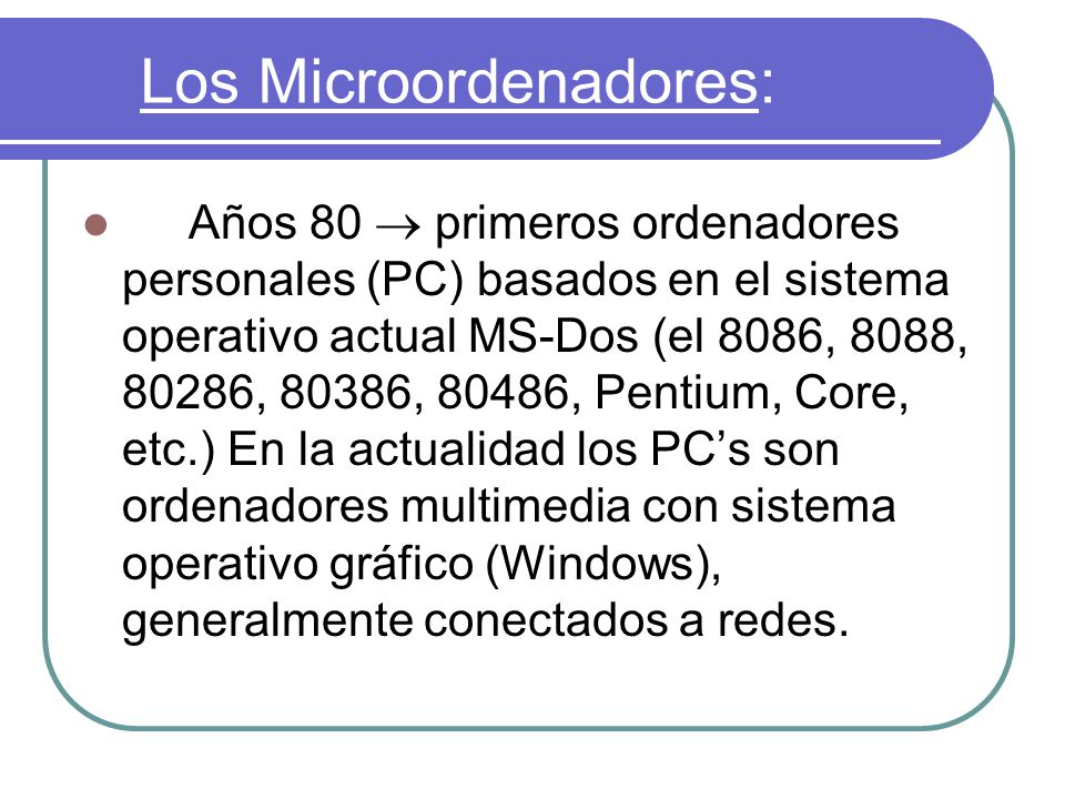 Los Microordenadores: Años 80  primeros ordenadores personales (PC) basados en el sistema operativo actual MS-Dos (el 8086, 8088, 80286, 80386, 80486, Pentium, Core, etc.) En la actualidad los PC’s son ordenadores multimedia con sistema operativo gráfico (Windows), generalmente conectados a redes.