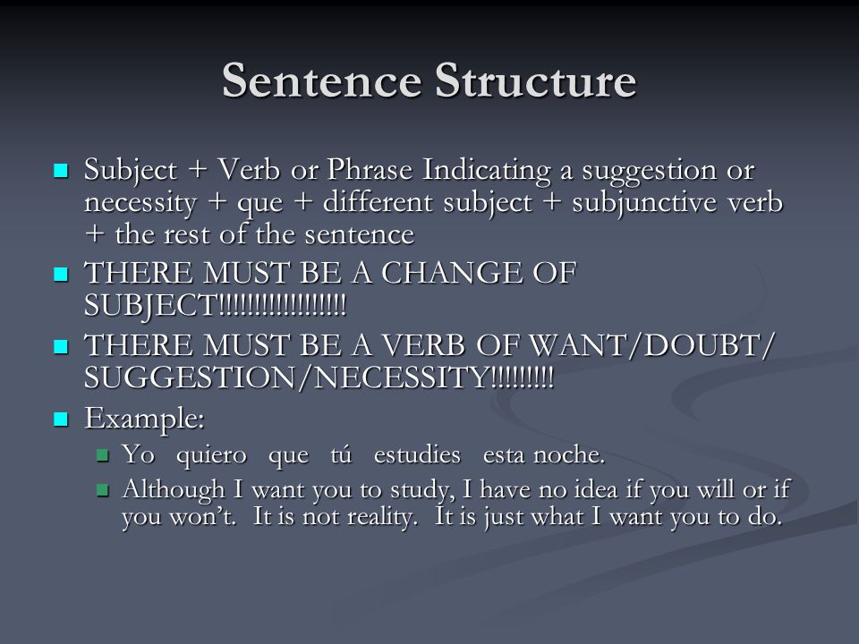Sentence Structure Subject + Verb or Phrase Indicating a suggestion or necessity + que + different subject + subjunctive verb + the rest of the sentence Subject + Verb or Phrase Indicating a suggestion or necessity + que + different subject + subjunctive verb + the rest of the sentence THERE MUST BE A CHANGE OF SUBJECT!!!!!!!!!!!!!!!!!.