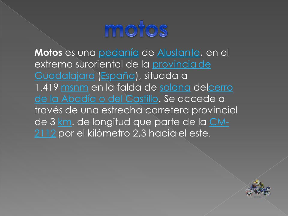 Motos es una pedanía de Alustante, en el extremo suroriental de la provincia de Guadalajara (España), situada a msnm en la falda de solana delcerro de la Abadía o del Castillo.
