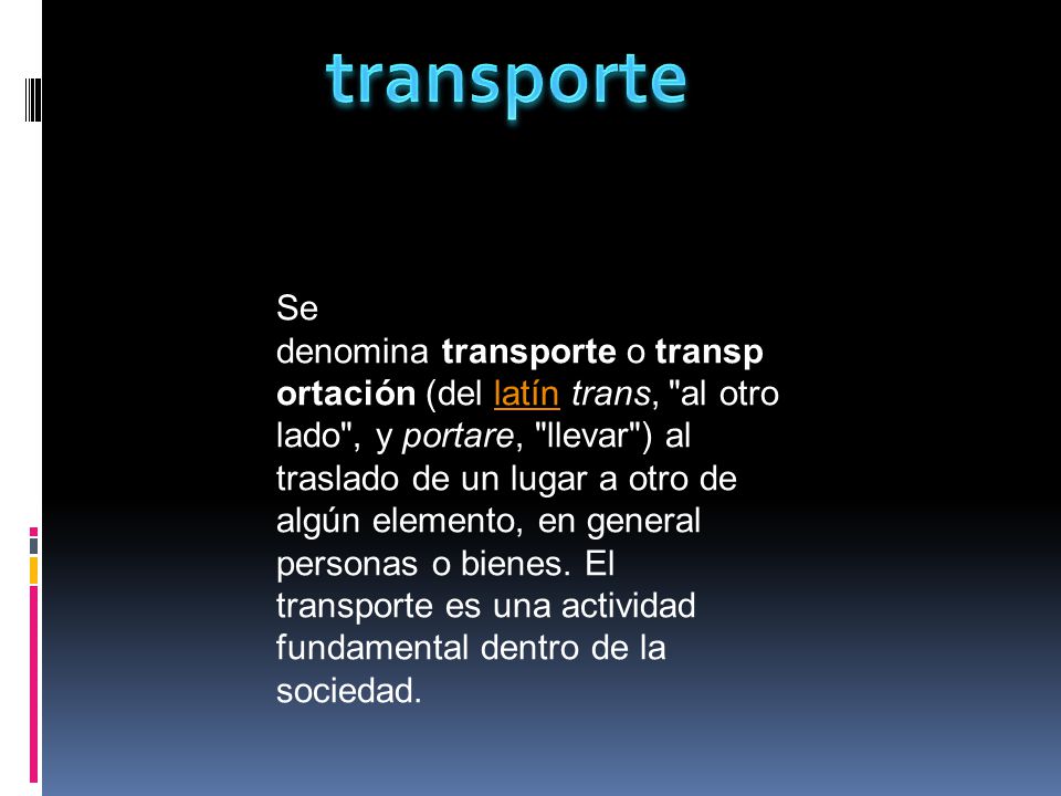 Se denomina transporte o transp ortación (del latín trans, al otro lado , y portare, llevar ) al traslado de un lugar a otro de algún elemento, en general personas o bienes.
