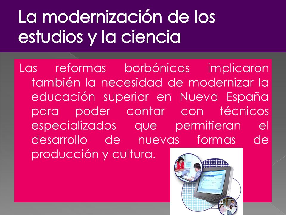 Las reformas borbónicas implicaron también la necesidad de modernizar la educación superior en Nueva España para poder contar con técnicos especializados que permitieran el desarrollo de nuevas formas de producción y cultura.