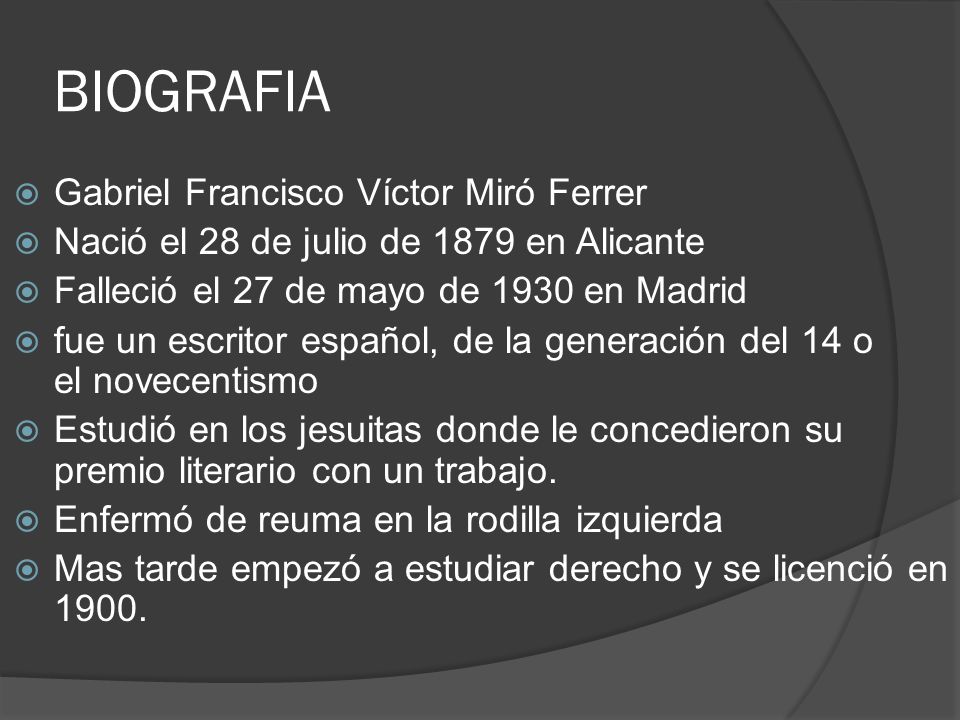 BIOGRAFIA  Gabriel Francisco Víctor Miró Ferrer  Nació el 28 de julio de 1879 en Alicante  Falleció el 27 de mayo de 1930 en Madrid  fue un escritor español, de la generación del 14 o el novecentismo  Estudió en los jesuitas donde le concedieron su premio literario con un trabajo.