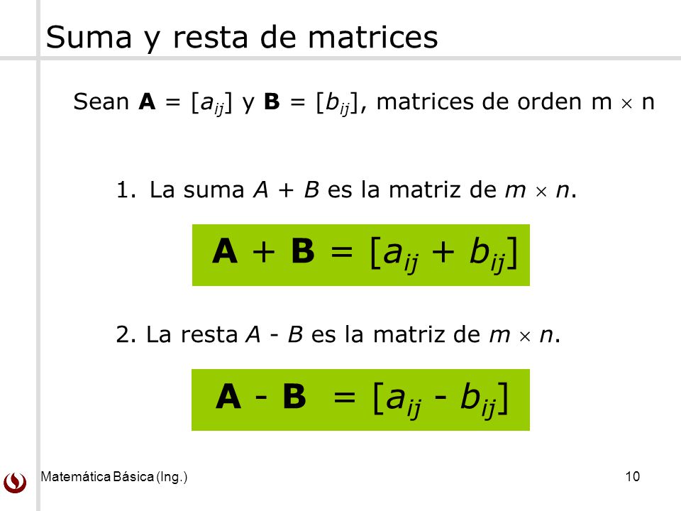 Matemática Básica (Ing.) 10 Suma y resta de matrices Sean A = [a ij ] y B = [b ij ], matrices de orden m  n 1.La suma A + B es la matriz de m  n.